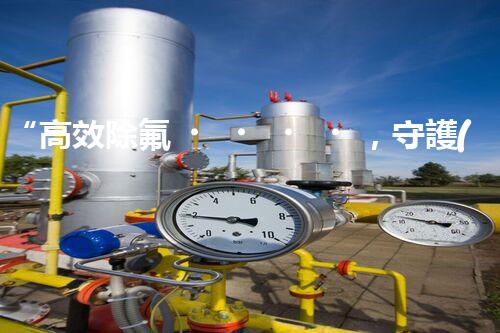 “高效除氟，守護(hù)碧水藍(lán)天——廢水中氟離子處理新篇章”